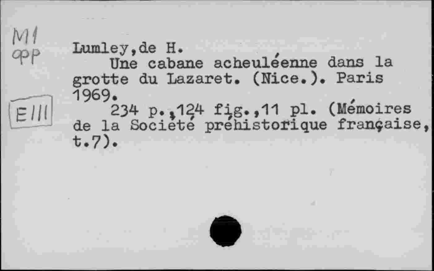 ﻿Lumley,de H.	t
Une cabane acheuleenne dans la grotte du Lazaret. (Nice.). Paris 1969.	z ,
234 p.*124 fig.,11 pl. (Mémoires de la Société préhistorique française t.7).